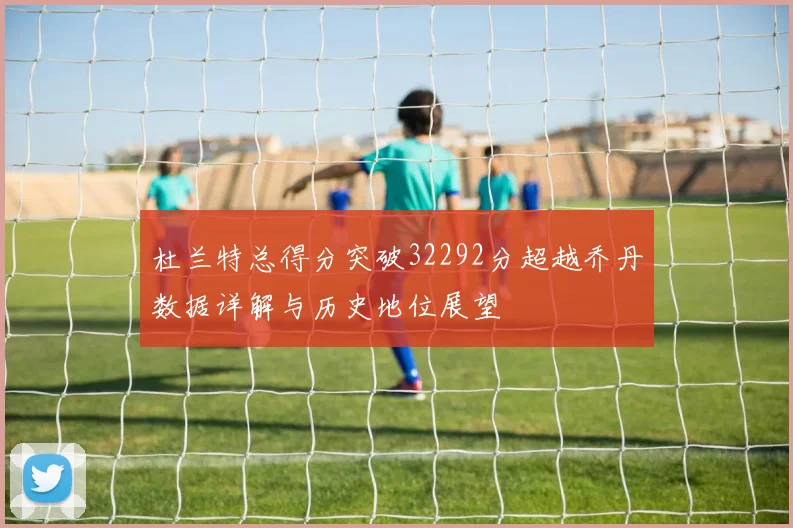 杜兰特总得分突破32292分超越乔丹数据详解与历史地位展望